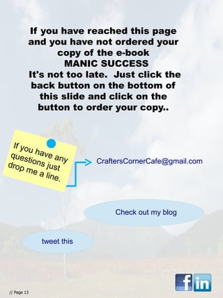 If you have reached this page
and you have not ordered your
copy of the e-book
MANIC SUCCESS
It's not too late. Just click the
back button on the bottom of
this slide and click on the
button to order your copy..
If you have any
questions justdrop me a line.
// Page 13
CraftersCornerCafe@gmail.com
Check out my blog
tweet this
 