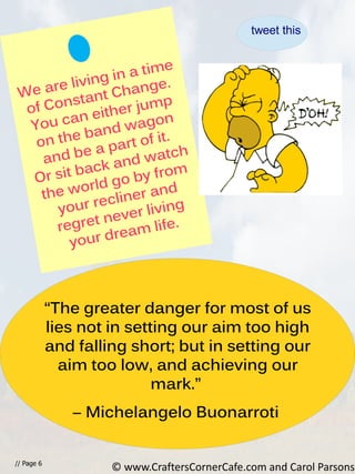 We are living in a time
of Constant Change.
You can either jump
on the band wagon
and be a part of it.
Or sit back and watch
the world go by from
your recliner and
regret never living
your dream life.
// Page 6
“The greater danger for most of us
lies not in setting our aim too high
and falling short; but in setting our
aim too low, and achieving our
mark.”
― Michelangelo Buonarroti
© www.CraftersCornerCafe.com and Carol Parsons
tweet this
 