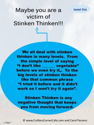 Maybe you are a
victim of
Stinken Thinken!!!
// Page 7
We all deal with stinken
thinken in many levels. From
the simple level of saying
“I don’t like ___ ___ vegetable”
before we even try it,. To the
big levels of stinken thinken
like that common phrase
“I tried it before and it didn’t
work so I won’t try it again”.
Stinken Thinken is any
negative thought that keeps
you from moving forward.
© www.CraftersCornerCafe.com and Carol Parsons
tweet this
 