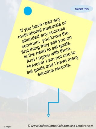 // Page 9
If you have read any
motivational materials or
attended any success
seminars you know the
first thing they sell you on
is the need to set goals.
And I agree with them.
However I am not one to
set goals and I have many
success records.
© www.CraftersCornerCafe.com and Carol Parsons
tweet this
 
