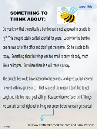 // Page 11
SOMETHING TO
THINK ABOUT;
Did you know that theoretically a bumble bee is not supposed to be able to
fly? This thought totally baffled scientist for years. Luckily for the bumble
bee he was out of the office and didn’t get the memo. So he is able to fly
today. Something about his wings was too small to carry his body, much
like a helicopter. But where there is a will there is a way.
The bumble bee could have listened to the scientist and gave up, but instead
he went with his gut instinct. That is one of the reason I don’t like to get
caught up into too much goal setting. Because when we “over think” things
we can talk our self right out of living our dream before we even get started.
© www.CraftersCornerCafe.com and Carol Parsons
tweet this
 