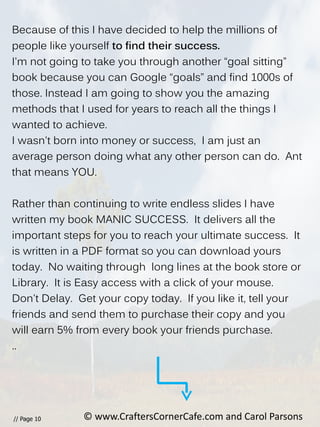 // Page 10
Because of this I have decided to help the millions of
people like yourself to find their success.
I'm not going to take you through another “goal sitting”
book because you can Google “goals” and find 1000s of
those. Instead I am going to show you the amazing
methods that I used for years to reach all the things I
wanted to achieve.
I wasn't born into money or success, I am just an
average person doing what any other person can do. Ant
that means YOU.
Rather than continuing to write endless slides I have
written my book MANIC SUCCESS. It delivers all the
important steps for you to reach your ultimate success. It
is written in a PDF format so you can download yours
today. No waiting through long lines at the book store or
Library. It is Easy access with a click of your mouse.
Don't Delay. Get your copy today. If you like it, tell your
friends and send them to purchase their copy and you
will earn 5% from every book your friends purchase.
..
© www.CraftersCornerCafe.com and Carol Parsons
 