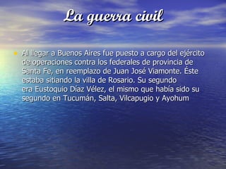 La guerra civil

• Al llegar a Buenos Aires fue puesto a cargo del ejército
  de operaciones contra los federales de provincia de
  Santa Fe, en reemplazo de Juan José Viamonte. Éste
  estaba sitiando la villa de Rosario. Su segundo
  era Eustoquio Díaz Vélez, el mismo que había sido su
  segundo en Tucumán, Salta, Vilcapugio y Ayohum
 