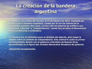 La creación de la bandera
                  argentina
• En Rosario a las orillas del Paraná, el 27 de febrero de 1812 enarboló por
   primera vez la bandera argentina, creada por él con los colores de la
   escarapela también obra suya. Lo hizo ante las baterías de artillería que
   denominó "Libertad" e "Independencia", donde hoy se ubica el Monumento
   Histórico Nacional a la Bandera.


• La bandera era un distintivo para su división del ejército, pero luego la
   adoptó como un símbolo de independencia. Esta actitud le costó su primer
   enfrentamiento abierto con el gobierno centralista de Buenos Aires,
   personificado en la figura deL ministro Bernardino Rivadavia de posturas

   netamente europeizantes.
 