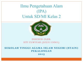 Ilmu Pengetahuan Alam
(IPA)
Untuk SD/MI Kelas 2
DISUSUN OLEH:
SITI ULWIYAH (2023113061)
SEKOLAH TINGGI AGAMA ISLAM NEGERI (STAIN)
PEKALONGAN
2015
 