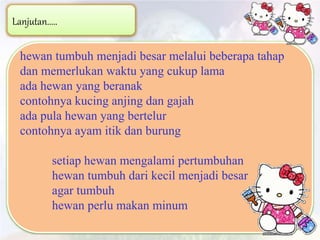 Lanjutan.....
hewan tumbuh menjadi besar melalui beberapa tahap
dan memerlukan waktu yang cukup lama
ada hewan yang beranak
contohnya kucing anjing dan gajah
ada pula hewan yang bertelur
contohnya ayam itik dan burung
setiap hewan mengalami pertumbuhan
hewan tumbuh dari kecil menjadi besar
agar tumbuh
hewan perlu makan minum
 