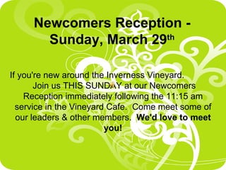 Newcomers Reception - Sunday, March 29 th If you're new around the Inverness Vineyard.  Join us THIS SUNDAY at our Newcomers Reception immediately following the 11:15 am service in the Vineyard Cafe.  Come meet some of our leaders & other members.  We'd love to meet you! 
