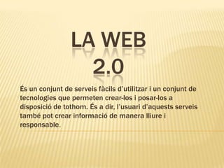LA WEB
2.0
És un conjunt de serveis fàcils d’utilitzar i un conjunt de
tecnologies que permeten crear-los i posar-los a
disposició de tothom. És a dir, l’usuari d’aquests serveis
també pot crear informació de manera lliure i
responsable.
 