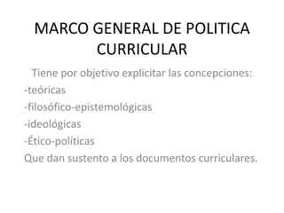 MARCO GENERAL DE POLITICA
CURRICULAR
Tiene por objetivo explicitar las concepciones:
-teóricas
-filosófico-epistemológicas
-ideológicas
-Ético-políticas
Que dan sustento a los documentos curriculares.
 
