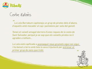 “La Lola Barrabum capitaneja un grup de pirates dels d’abans,
d’aquells amb mocador al cap i pantalons per sota del genoll.
Tenen el vaixell amagat darrere d’unes roques de la costa de
Sant Salvador, perquè ja se sap que els vaixells pirates no li
agraden a tothom...
La Lola está capficada a aconseguir nous grumets sigui con sigui,
i ha baixat a terra amb tota la seva tripulació per entrenar el
primer grup de nens que trobi.
”
 