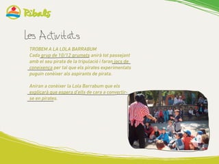 TROBEM A LA LOLA BARRABUM
Cada grup de 10/12 grumets anirà tot passejant
amb el seu pirata de la tripulació i faran jocs de
coneixença per tal que els pirates experimentats
puguin conèixer als aspirants de pirata.
Aniran a conèixer la Lola Barrabum que els
explicarà que espera d’ells de cara a convertir-
se en pirates.
 