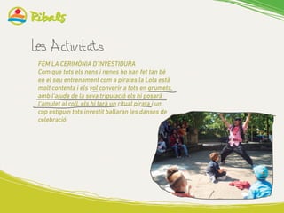 FEM LA CERIMÒNIA D’INVESTIDURA
Com que tots els nens i nenes ho han fet tan bé
en el seu entrenament com a pirates la Lola està
molt contenta i els vol converir a tots en grumets,
amb l’ajuda de la seva tripulació els hi posarà
l’amulet al coll, els hi farà un ritual pirata i un
cop estiguin tots investit ballaran les danses de
celebració
 