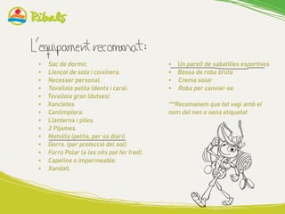 •	 Un parell de sabatilles esportives
•	 Bossa de roba bruta
•		 Crema solar
•		 Roba per canviar-se
***Recomanem que tot vagi amb el
nom del nen o nena etiquetat
•	 Sac de dormir.
•	 Llençol de sota i coixinera.
•	 Necesser personal.
•	 Tovallola petita (dents i cara).
•	 Tovallola gran (dutxes)
•	 Xancletes
•	 Cantimplora.
•	 Llanterna i piles.
•	 2 Pijames.
•	 Motxilla (petita, per ús diari).
•	 Gorra. (per protecció del sol).
•	 	Forro Polar (a les nits pot fer fred).
•	 Capelina o impermeable.
•	 Xandall.
 