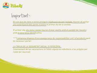 En cas que els nens o nenes prenguin medicació durant l’estada, hauran de portar
una autorització dels pares o tutors el primer dia de la sortida.
El primer dia, els nens i nenes hauran d’anar vestits amb el xandall de l’escola i
amb la seva tarja identificativa.
*****L’empresa disposa d’una assegurança de responsabilitat civil i d’accidents però
és necessari portar:
LA TARJA DE LA SEGURETAT SOCIAL O FOTOCÒPIA.
Coneixement de les vacunacions (si faltés alguna en referència a les pròpies per
l’edat de l’alumne).
 
