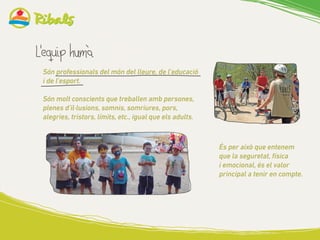 Són professionals del món del lleure, de l’educació
i de l’esport.
Són molt conscients que treballen amb persones,
plenes d’il·lusions, somnis, somriures, pors,
alegries, tristors, límits, etc., igual que els adults.
És per això que entenem
que la seguretat, física
i emocional, és el valor
principal a tenir en compte.
 