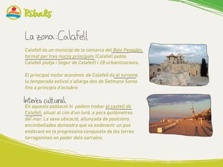 Calafell és un municipi de la comarca del Baix Penedès,
format per tres nuclis principals (Calafell poble,
Calafell platja i Segur de Calafell) i 28 urbanitzacions.
El principal motor econòmic de Calafell és el turisme,
la temporada estival s’allarga des de Setmana Santa
fins a principis d’octubre.
En aquesta població hi podem trobar el castell de
Calafell, situat al cim d’un turó, a pocs quilòmetres
del mar. La seva ubicació, allunyada de posicions
encimbellades demostra que va esdevenir un pas
endavant en la progressiva conquesta de les terres
tarragonines en poder dels sarraïns.
	
  
 