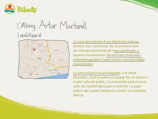 La casa de colònies Artur Martorell amb un
disseny nou i funcional, fou la primera casa
de colònies construïda de nova planta per a
aquesta funcionalitat. Recentment renovada i
millorada gaudeix d’unes noves i immillorables
instal·lacions.
La seva situació és privilegiada, a la costa
Daurada i molt propera a la platja. En un entorn a
la part alta del poble, i la proximitat amb el nucli
antic de Calafell dóna peu a conèixer i a jugar
entorn del castell medieval o visitar la ciutadella
ibèrica.
 