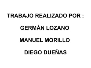 TRABAJO REALIZADO POR :
GERMÁN LOZANO
MANUEL MORILLO
DIEGO DUEÑAS
 
