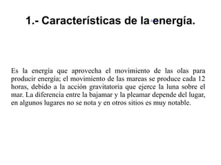 1.- Características de la energía.
Es la energía que aprovecha el movimiento de las olas para
producir energía; el movimiento de las mareas se produce cada 12
horas, debido a la acción gravitatoria que ejerce la luna sobre el
mar. La diferencia entre la bajamar y la pleamar depende del lugar,
en algunos lugares no se nota y en otros sitios es muy notable.
Editar
 