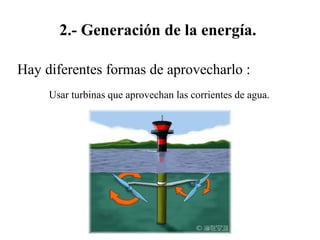 2.- Generación de la energía.
Hay diferentes formas de aprovecharlo :
Usar turbinas que aprovechan las corrientes de agua.
 