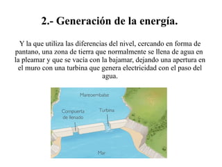2.- Generación de la energía.
Y la que utiliza las diferencias del nivel, cercando en forma de
pantano, una zona de tierra que normalmente se llena de agua en
la pleamar y que se vacía con la bajamar, dejando una apertura en
el muro con una turbina que genera electricidad con el paso del
agua.
 