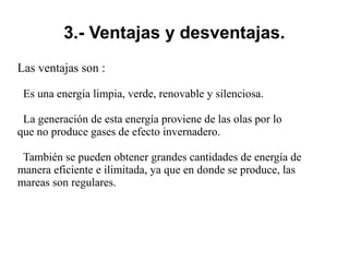 3.- Ventajas y desventajas.
Las ventajas son :
Es una energía limpia, verde, renovable y silenciosa.
La generación de esta energía proviene de las olas por lo
que no produce gases de efecto invernadero.
También se pueden obtener grandes cantidades de energía de
manera eficiente e ilimitada, ya que en donde se produce, las
mareas son regulares.
 