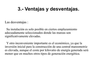 3.- Ventajas y desventajas.
Las desventajas :
Su instalación es solo posible en ciertos emplazamiento
adecuadamente seleccionados donde las mareas son
significativamente elevadas.
Y otro inconveniente importante es el económico, ya que la
inversión inicial para la construcción de una central mareomotriz
es elevada, aunque el coste por kilovatio de energía generada será
menor que en muchos otros tipos de generación energética.
 
