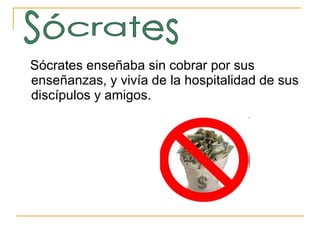 Sócrates enseñaba sin cobrar por sus enseñanzas, y vivía de la hospitalidad de sus discípulos y amigos.  Sócrates 