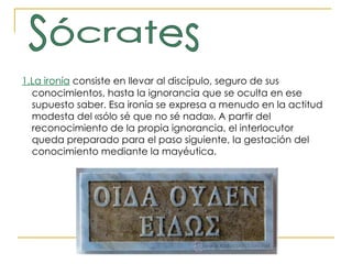 1.La ironía  consiste en llevar al discípulo, seguro de sus conocimientos, hasta la ignorancia que se oculta en ese supuesto saber. Esa ironía se expresa a menudo en la actitud modesta del «sólo sé que no sé nada». A partir del reconocimiento de la propia ignorancia, el interlocutor queda preparado para el paso siguiente, la gestación del conocimiento mediante la mayéutica. Sócrates 