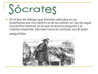 En el tipo de diálogo que Sócrates aplicaba en sus enseñanzas era muy distinto al de los sofistas: en vez de seguir la práctica habitual, en la que el alumno pregunta y el maestro responde, Sócrates hacía lo contrario; era él quien preguntaba.   Sócrates 