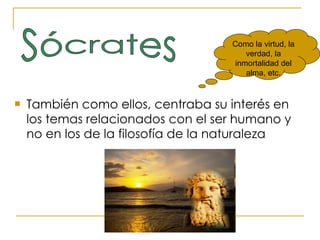 También como ellos, centraba su interés en los temas relacionados con el ser humano y no en los de la filosofía de la naturaleza Como la virtud, la verdad, la inmortalidad del alma, etc. Sócrates 