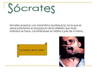 Sócrates La fuerza de la razón Sócrates propone una moral ética (autárquica), en la que el obrar justamente es el producto de la reflexión que todo individuo se hace, convirtiéndose en arbitro y juez de sí mismo. .  