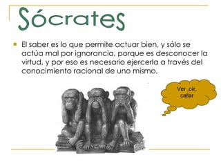 El saber es lo que permite actuar bien, y sólo se actúa mal por ignorancia, porque es desconocer la virtud, y por eso es necesario ejercerla a través del conocimiento racional de uno mismo. Sócrates Ver ,oír, callar 