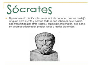 El pensamiento de Sócrates no es fácil de conocer, porque no dejó ninguna obra escrita y porque todo lo que sabemos de él nos ha sido transmitido por otros filósofos, especialmente Platón, que pone en boca de Sócrates las propias ideas y teorías platónicas.  Sócrates 