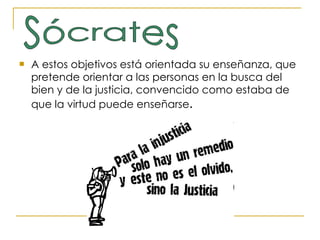 A estos objetivos está orientada su enseñanza, que pretende orientar a las personas en la busca del bien y de la justicia, convencido como estaba de que la virtud puede enseñarse .  Sócrates 