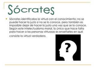 Sócrates identificaba la virtud con el conocimiento: no se puede hacer lo justo si no se lo conoce, pero también es imposible dejar de hacer lo justo una vez que se lo conoce. Según este intelectualismo moral, lo único que hace falta para hacer a las personas virtuosas es enseñarles en qué consiste la virtud verdadera.   Sócrates 