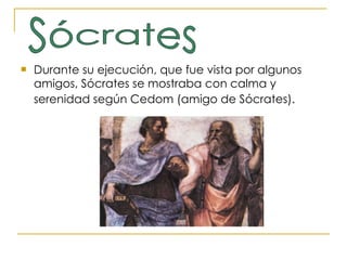 Durante su ejecución, que fue vista por algunos amigos, Sócrates se mostraba con calma y serenidad según Cedom (amigo de Sócrates).   Sócrates 