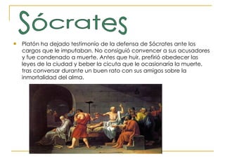 Platón ha dejado testimonio de la defensa de Sócrates ante los cargos que le imputaban. No consiguió convencer a sus acusadores y fue condenado a muerte. Antes que huir, prefirió obedecer las leyes de la ciudad y beber la cicuta que le ocasionaría la muerte, tras conversar durante un buen rato con sus amigos sobre la inmortalidad del alma. Sócrates 