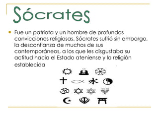 Fue un patriota y un hombre de profundas convicciones religiosas. Sócrates sufrió sin embargo, la desconfianza de muchos de sus contemporáneos, a los que les disgustaba su actitud hacia el Estado ateniense y la religión establecida   Sócrates 