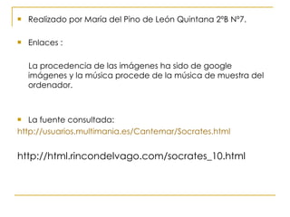 Realizado por María del Pino de León Quintana 2ºB Nº7. Enlaces : La procedencia de las imágenes ha sido de google imágenes y la música procede de la música de muestra del ordenador. La fuente consultada: http://usuarios.multimania.es/Cantemar/Socrates.html http://html.rincondelvago.com/socrates_10.html 