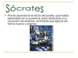 Pronto abandonó el oficio del padre, que había aprendido en su juventud, para dedicarse a su vocación de enseñar, actividad que ejerció de forma nueva y original. Sócrates 