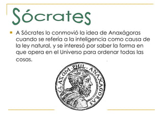 A Sócrates lo conmovió la idea de Anaxágoras cuando se refería a la inteligencia como causa de la ley natural, y se interesó por saber la forma en que opera en el Universo para ordenar todas las cosas.   Sócrates 