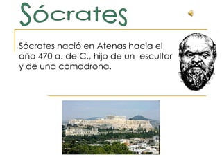 Sócrates nació en Atenas hacia el año 470 a. de C., hijo de un  escultor y de una comadrona.  Sócrates 