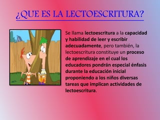 ¿QUE ES LA LECTOESCRITURA?
Se llama lectoescritura a la capacidad
y habilidad de leer y escribir
adecuadamente, pero también, la
lectoescritura constituye un proceso
de aprendizaje en el cual los
educadores pondrán especial énfasis
durante la educación inicial
proponiendo a los niños diversas
tareas que implican actividades de
lectoescritura.
 