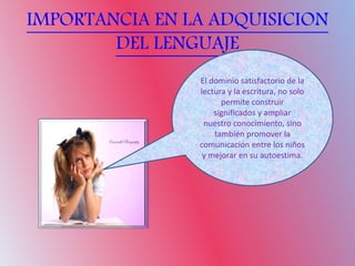 IMPORTANCIA EN LA ADQUISICION
DEL LENGUAJE
El dominio satisfactorio de la
lectura y la escritura, no solo
permite construir
significados y ampliar
nuestro conocimiento, sino
también promover la
comunicación entre los niños
y mejorar en su autoestima.
 