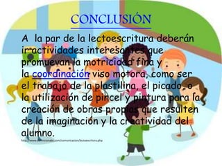 CONCLUSIÓN
A la par de la lectoescritura deberán
ir actividades interesantes que
promuevan la motricidad fina y
la coordinación viso motora, como ser
el trabajo de la plastilina, el picado, o
la utilización de pincel y pintura para la
creación de obras propias que resulten
de la imaginación y la creatividad del
alumno.
http://www.definicionabc.com/comunicacion/lectoescritura.php
 
