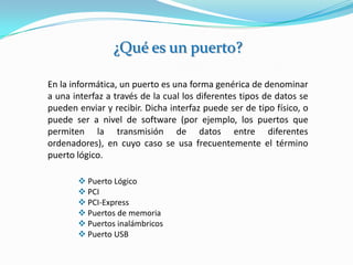 ¿Qué es un puerto?

En la informática, un puerto es una forma genérica de denominar
a una interfaz a través de la cual los diferentes tipos de datos se
pueden enviar y recibir. Dicha interfaz puede ser de tipo físico, o
puede ser a nivel de software (por ejemplo, los puertos que
permiten la transmisión de datos entre diferentes
ordenadores), en cuyo caso se usa frecuentemente el término
puerto lógico.

        Puerto Lógico
        PCI
        PCI-Express
        Puertos de memoria
        Puertos inalámbricos
        Puerto USB
 