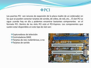 PCI
Los puertos PCI son ranuras de expansión de la placa madre de un ordenador en
las que se pueden conectar tarjetas de sonido, de vídeo, de red, etc... El slot PCI se
sigue usando hoy en día y podemos encontrar bastantes componentes en el
formato PCI. Dentro de los slots PCI está el PCI-Express. Los componentes que
suelen estar disponibles en este tipo de slot son:


    Capturadoras de televisión
    Controladoras RAID
    Tarjetas de red, inalámbricas, o no
    Tarjetas de sonido
 