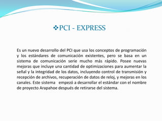 PCI - EXPRESS

Es un nuevo desarrollo del PCI que usa los conceptos de programación
y los estándares de comunicación existentes, pero se basa en un
sistema de comunicación serie mucho más rápido. Posee nuevas
mejoras que incluye una cantidad de optimizaciones para aumentar la
señal y la integridad de los datos, incluyendo control de transmisión y
recepción de archivos, recuperación de datos de reloj, y mejoras en los
canales. Este sistema empezó a desarrollar el estándar con el nombre
de proyecto Arapahoe después de retirarse del sistema.
 