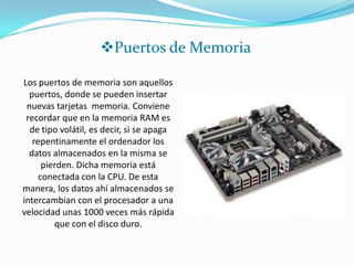 Puertos de Memoria

Los puertos de memoria son aquellos
  puertos, donde se pueden insertar
 nuevas tarjetas memoria. Conviene
 recordar que en la memoria RAM es
  de tipo volátil, es decir, si se apaga
   repentinamente el ordenador los
  datos almacenados en la misma se
      pierden. Dicha memoria está
     conectada con la CPU. De esta
manera, los datos ahí almacenados se
intercambian con el procesador a una
velocidad unas 1000 veces más rápida
         que con el disco duro.
 